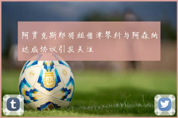 阿贾克斯即将租借津琴科与阿森纳达成协议引发关注