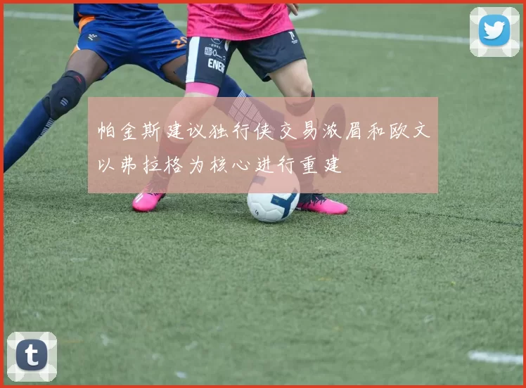 帕金斯建议独行侠交易浓眉和欧文以弗拉格为核心进行重建