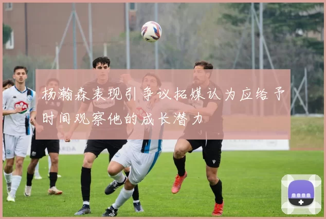 杨瀚森表现引争议拓媒认为应给予时间观察他的成长潜力