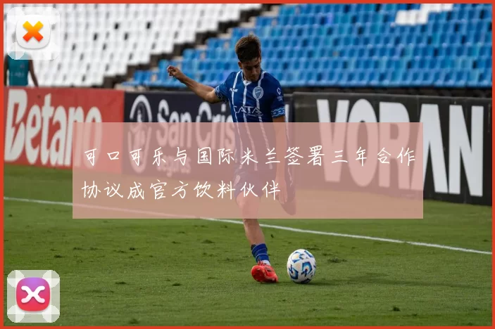 可口可乐与国际米兰签署三年合作协议成官方饮料伙伴