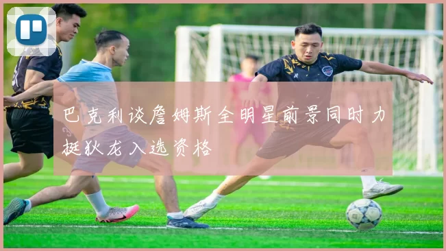 巴克利谈詹姆斯全明星前景同时力挺狄龙入选资格