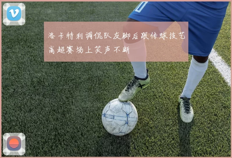 洛卡特利调侃队友脚后跟传球技艺高超赛场上笑声不断